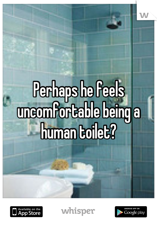 Perhaps he feels uncomfortable being a human toilet?