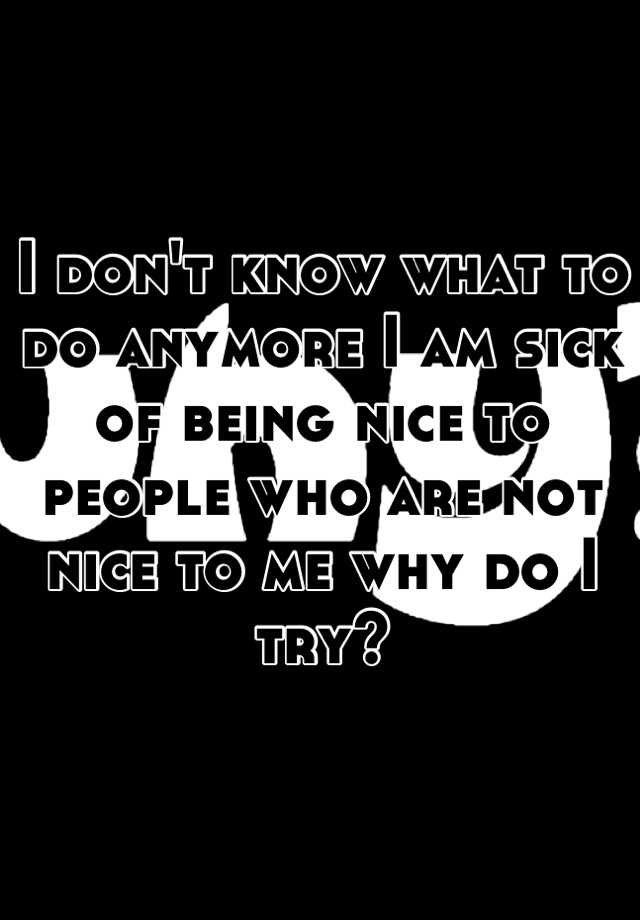 i-don-t-know-what-to-do-anymore-i-am-sick-of-being-nice-to-people-who