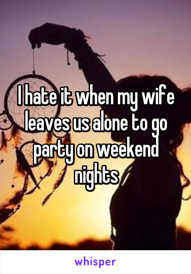 I hate it when my wife leaves us alone to go party on weekend nights