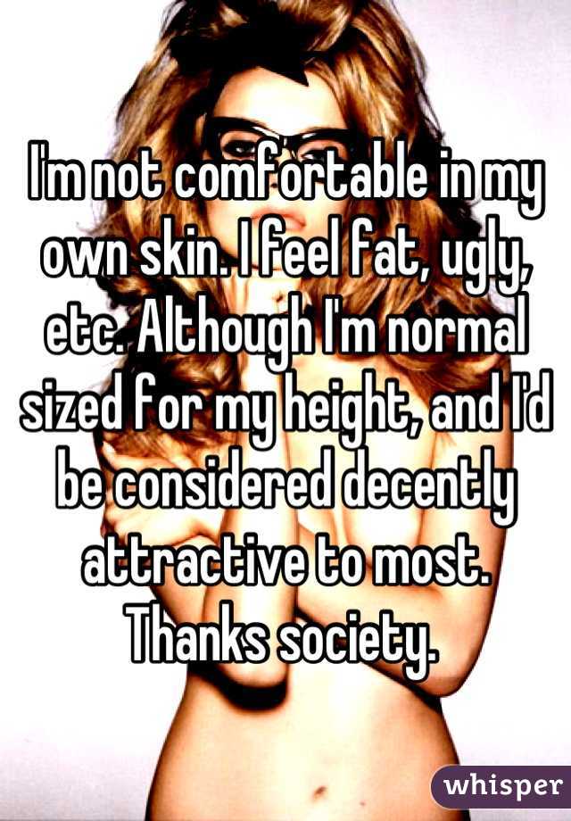 I'm not comfortable in my own skin. I feel fat, ugly, etc. Although I'm normal sized for my height, and I'd be considered decently attractive to most. Thanks society. 