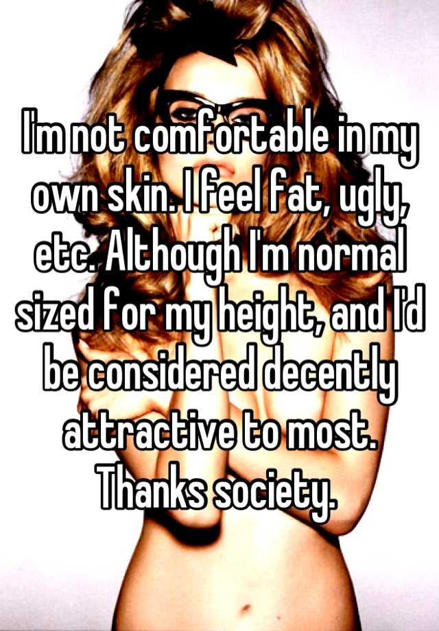 I'm not comfortable in my own skin. I feel fat, ugly, etc. Although I'm normal sized for my height, and I'd be considered decently attractive to most. Thanks society. 