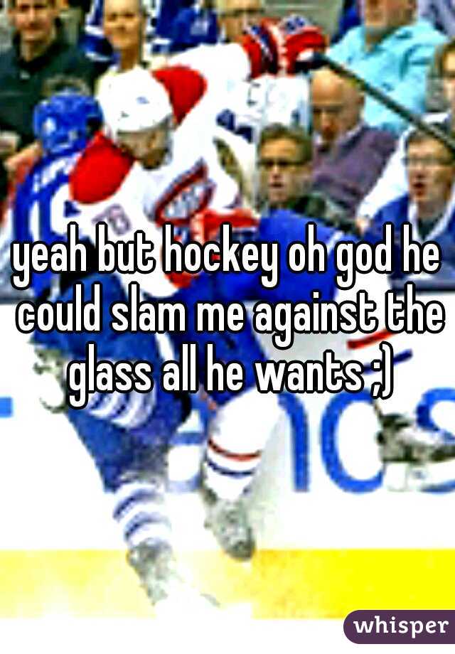 yeah but hockey oh god he could slam me against the glass all he wants ;)