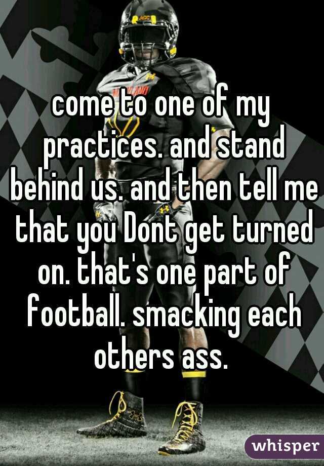 come to one of my practices. and stand behind us. and then tell me that you Dont get turned on. that's one part of football. smacking each others ass. 