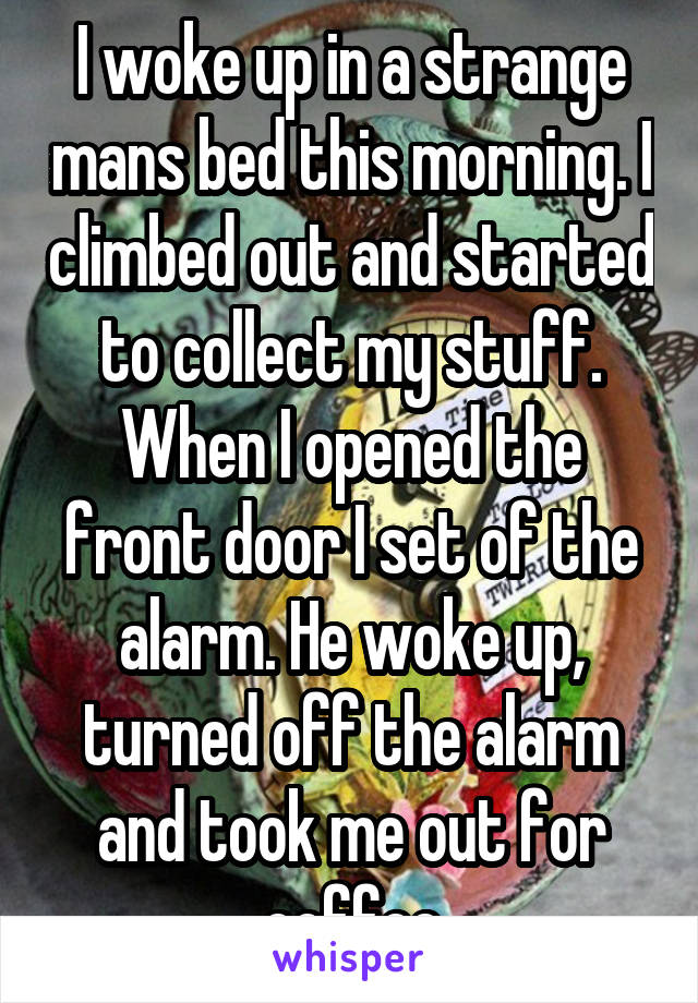 I woke up in a strange mans bed this morning. I climbed out and started to collect my stuff. When I opened the front door I set of the alarm. He woke up, turned off the alarm and took me out for coffee