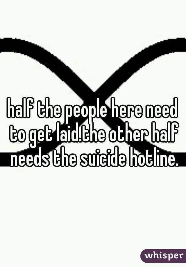 half the people here need to get laid.the other half needs the suicide hotline.