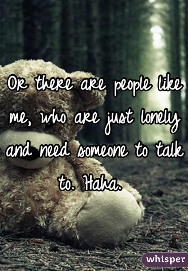 Or there are people like me, who are just lonely and need someone to talk to. Haha. 
