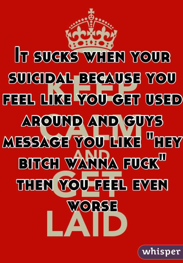 It sucks when your suicidal because you feel like you get used around and guys message you like "hey bitch wanna fuck" then you feel even worse