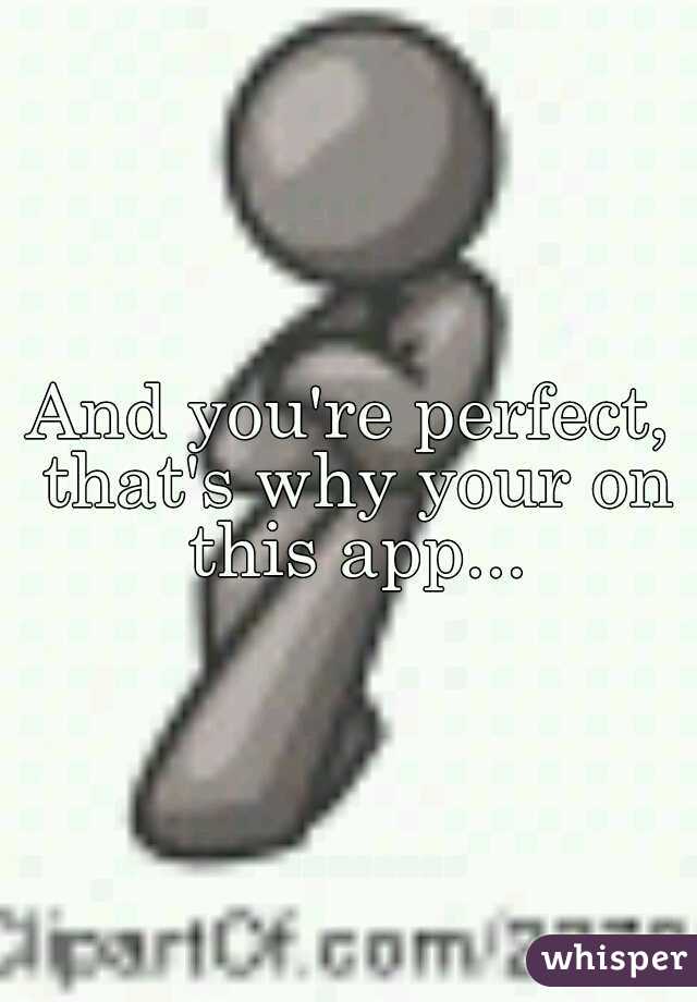 And you're perfect, that's why your on this app...
