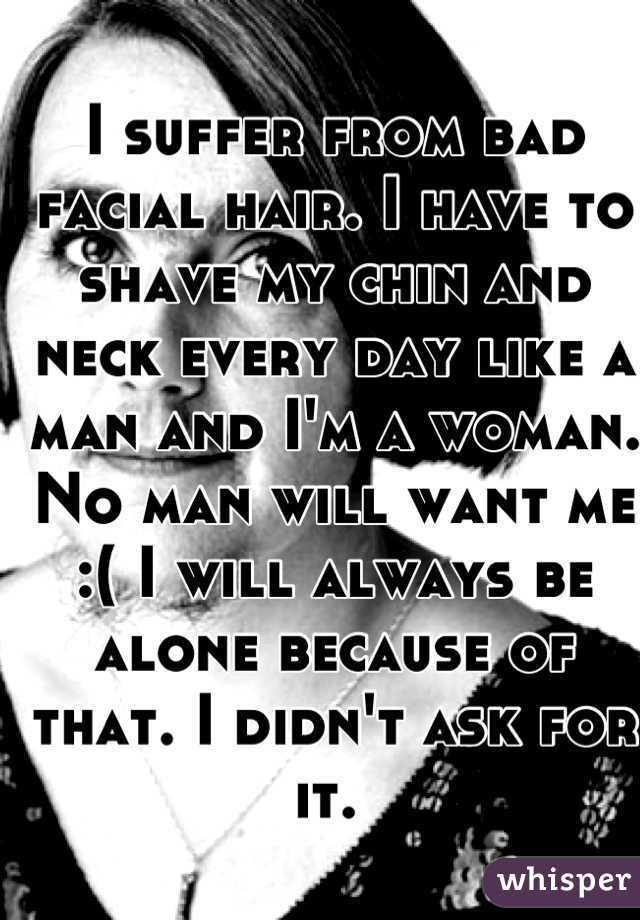 I suffer from bad facial hair. I have to shave my chin and neck every day like a man and I'm a woman. No man will want me :( I will always be alone because of that. I didn't ask for it. 