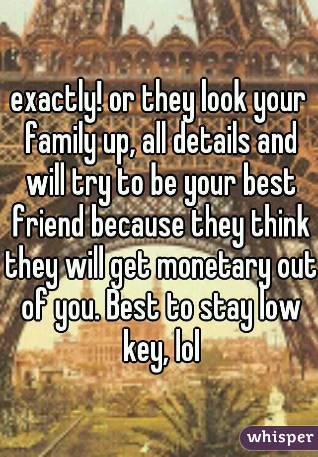 exactly! or they look your family up, all details and will try to be your best friend because they think they will get monetary out of you. Best to stay low key, lol