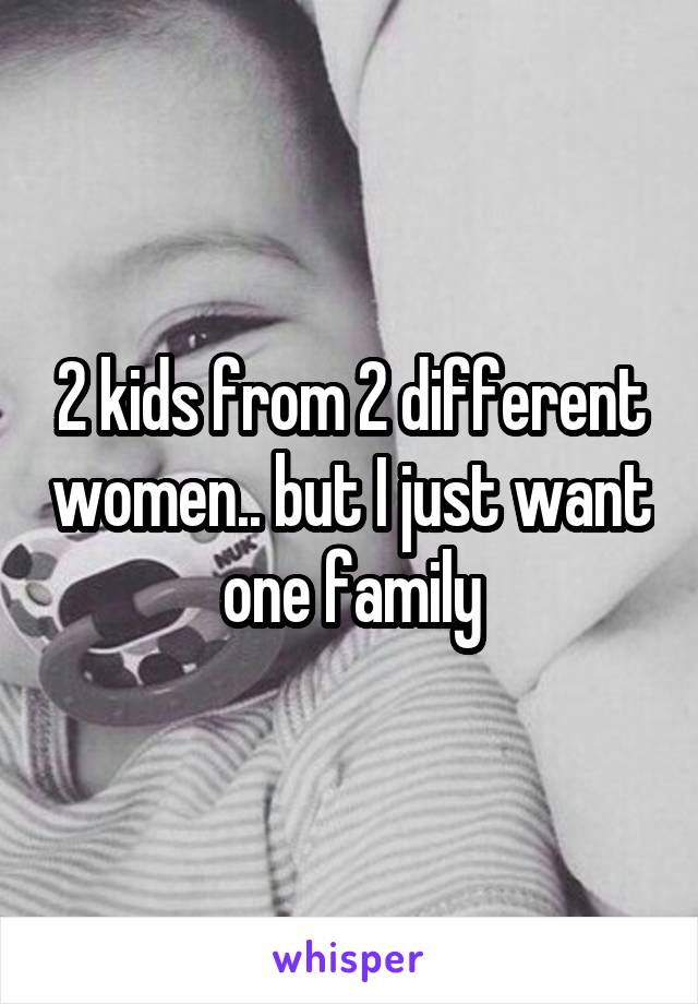 2 kids from 2 different women.. but I just want one family
