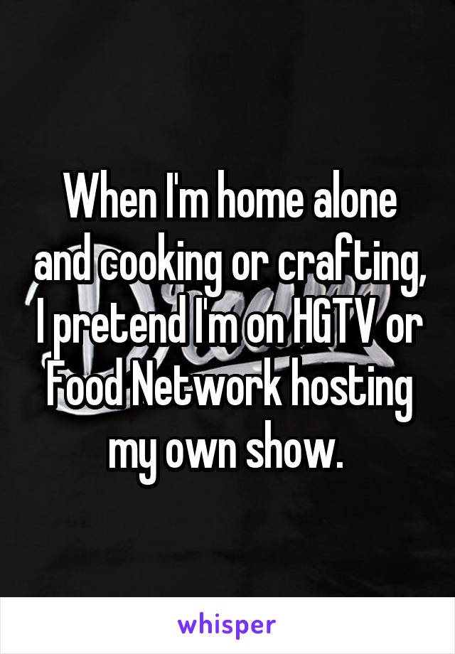 When I'm home alone and cooking or crafting, I pretend I'm on HGTV or Food Network hosting my own show. 