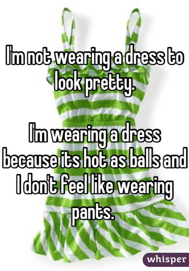 I'm not wearing a dress to look pretty. 

I'm wearing a dress because its hot as balls and I don't feel like wearing pants. 