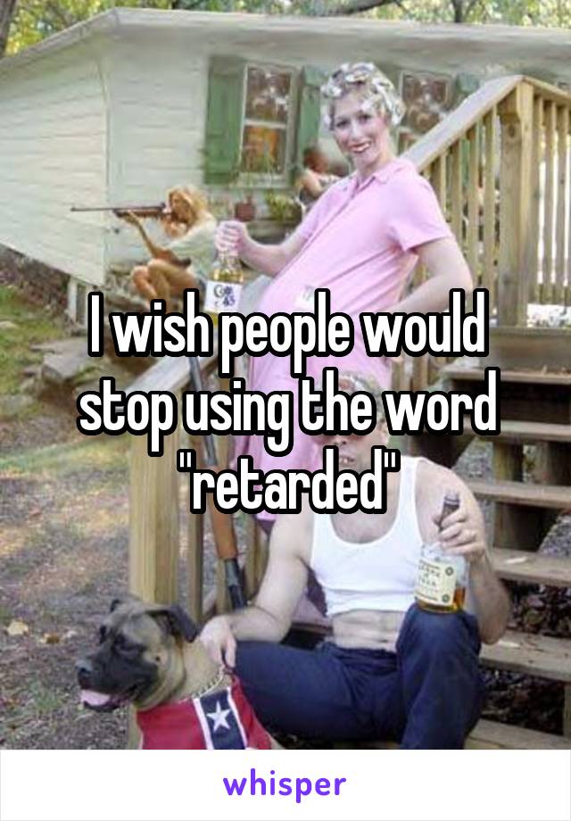 I wish people would stop using the word "retarded"