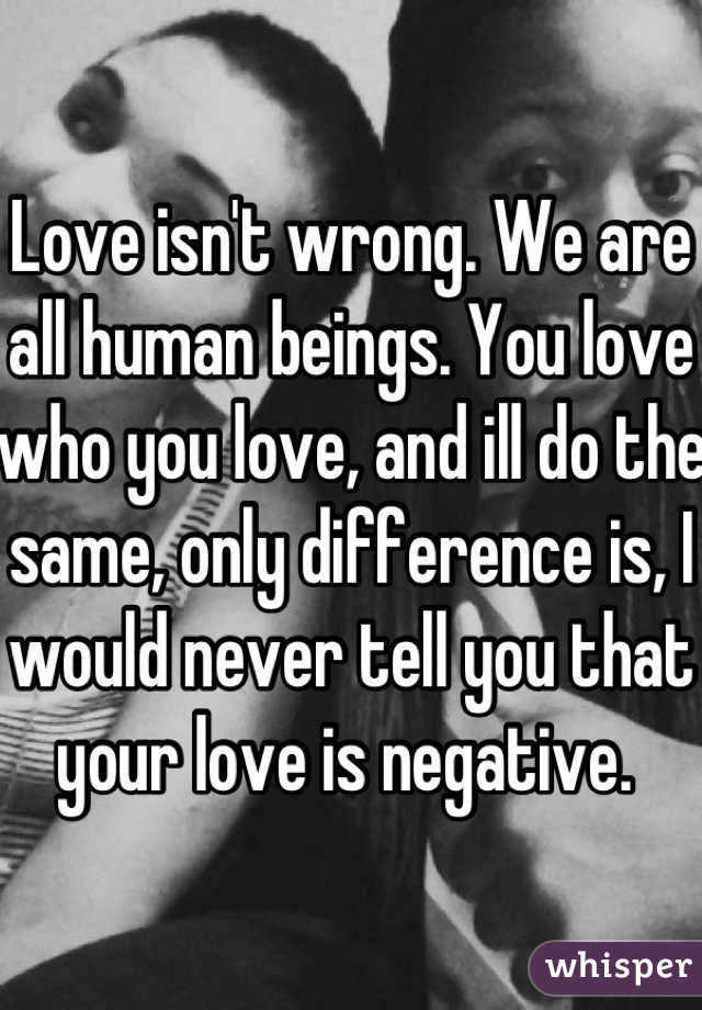 Love isn't wrong. We are all human beings. You love who you love, and ill do the same, only difference is, I would never tell you that your love is negative. 