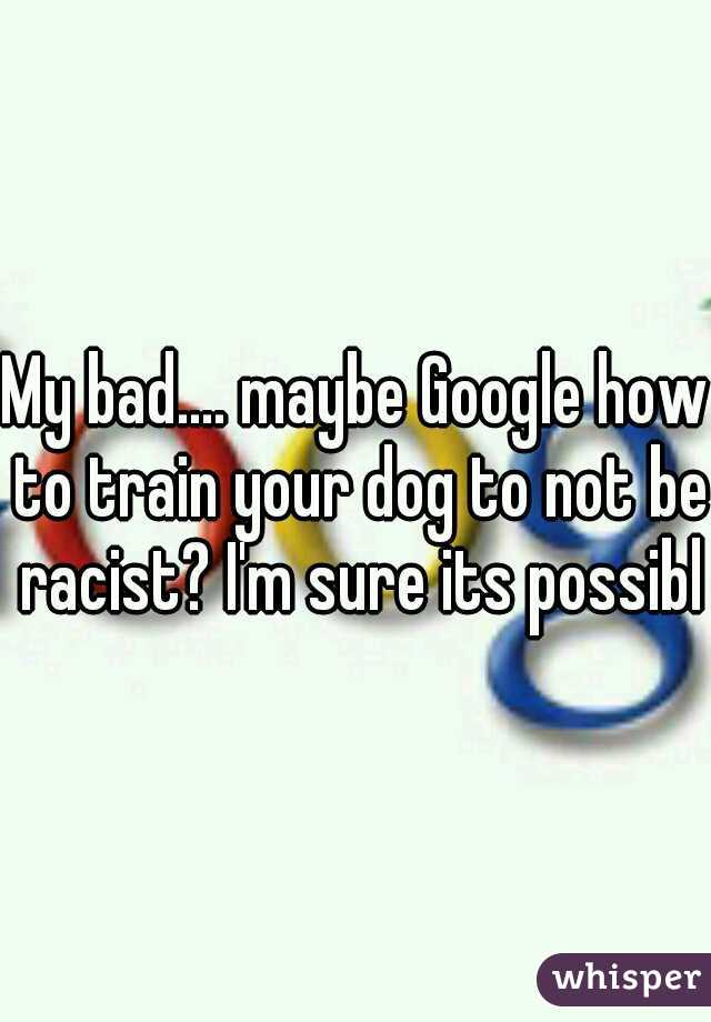 My bad.... maybe Google how to train your dog to not be racist? I'm sure its possible