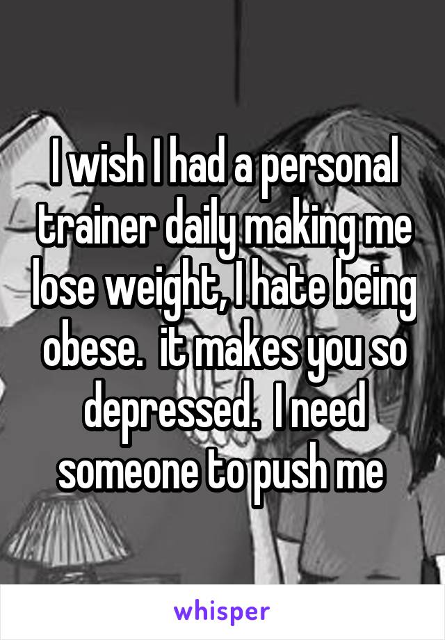 I wish I had a personal trainer daily making me lose weight, I hate being obese.  it makes you so depressed.  I need someone to push me 