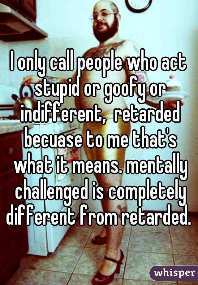I only call people who act stupid or goofy or indifferent,  retarded becuase to me that's what it means. mentally challenged is completely different from retarded. 