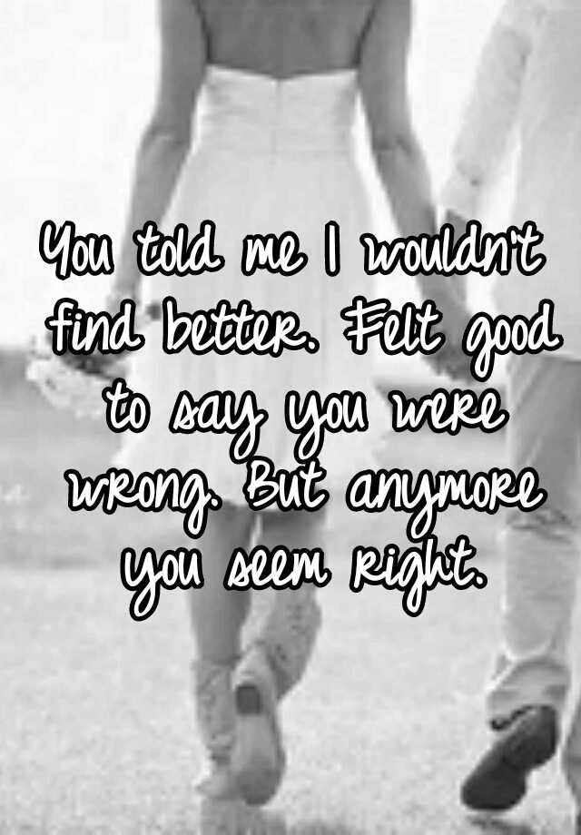 you-told-me-i-wouldn-t-find-better-felt-good-to-say-you-were-wrong