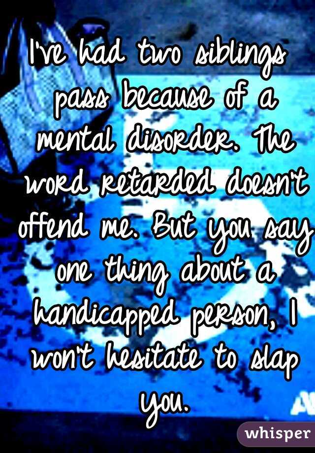 I've had two siblings pass because of a mental disorder. The word retarded doesn't offend me. But you say one thing about a handicapped person, I won't hesitate to slap you.