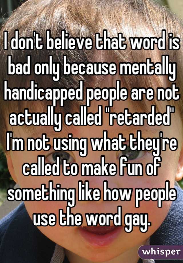 I don't believe that word is bad only because mentally handicapped people are not actually called "retarded" I'm not using what they're called to make fun of something like how people use the word gay.