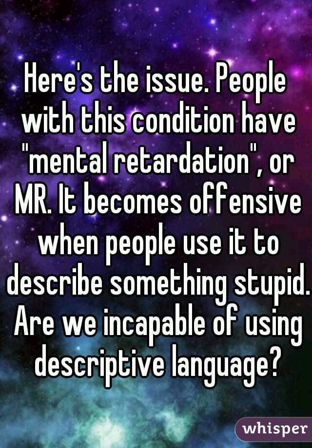 Here's the issue. People with this condition have "mental retardation", or MR. It becomes offensive when people use it to describe something stupid. Are we incapable of using descriptive language?