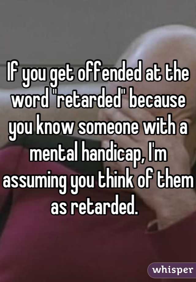 If you get offended at the word "retarded" because you know someone with a mental handicap, I'm assuming you think of them as retarded.  