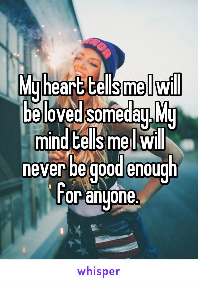 My heart tells me I will be loved someday. My mind tells me I will never be good enough for anyone. 