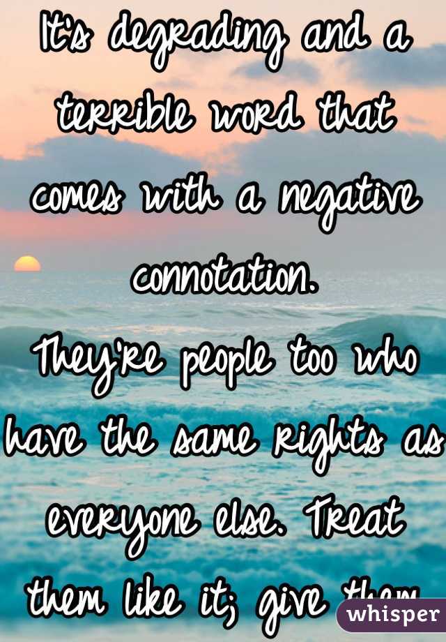 It's degrading and a terrible word that comes with a negative connotation.
They're people too who have the same rights as everyone else. Treat them like it; give them respect