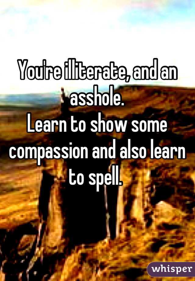 You're illiterate, and an asshole. 
Learn to show some compassion and also learn to spell. 