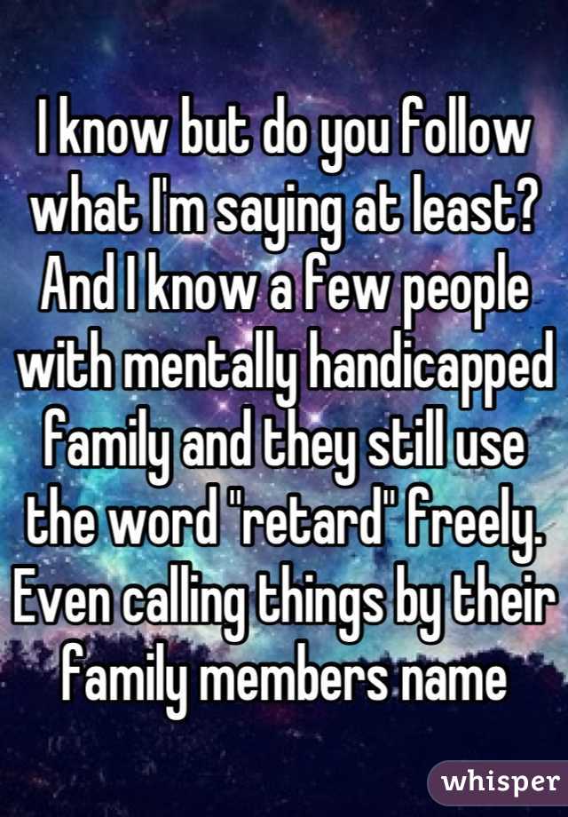 I know but do you follow what I'm saying at least? And I know a few people with mentally handicapped family and they still use the word "retard" freely. Even calling things by their family members name