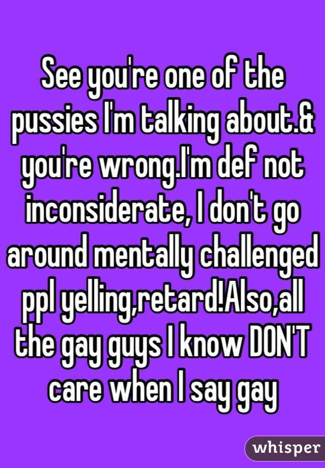 See you're one of the pussies I'm talking about.& you're wrong.I'm def not inconsiderate, I don't go around mentally challenged ppl yelling,retard!Also,all the gay guys I know DON'T care when I say gay