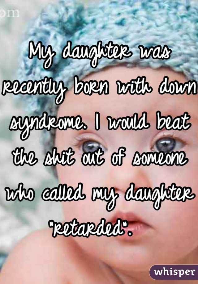 My daughter was recently born with down syndrome. I would beat the shit out of someone who called my daughter "retarded".  