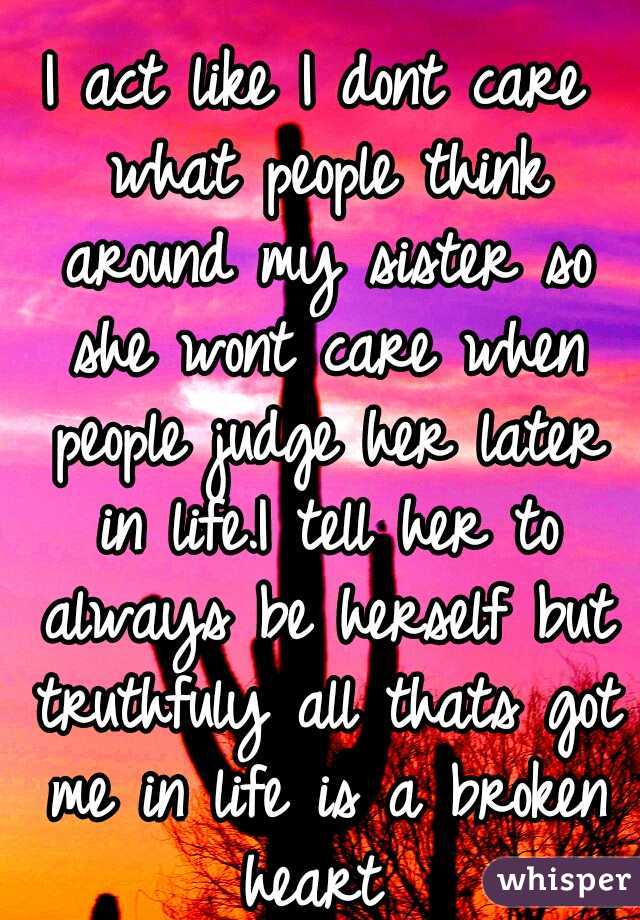 I act like I dont care what people think around my sister so she wont care when people judge her later in life.I tell her to always be herself but truthfuly all thats got me in life is a broken heart 