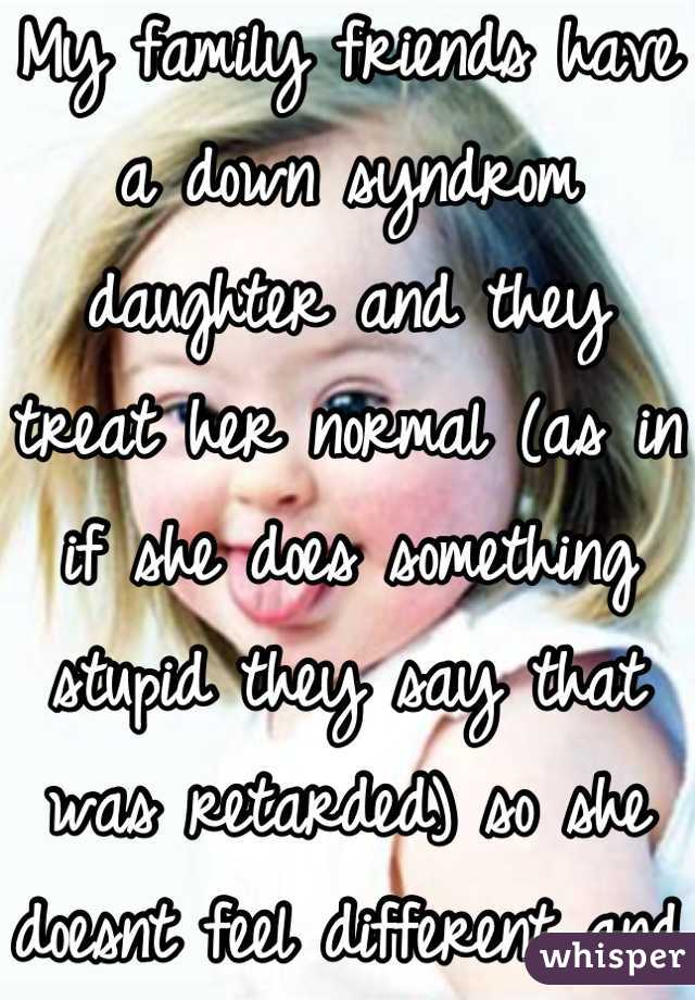 My family friends have a down syndrom daughter and they treat her normal (as in if she does something stupid they say that was retarded) so she doesnt feel different and she is like any other kid