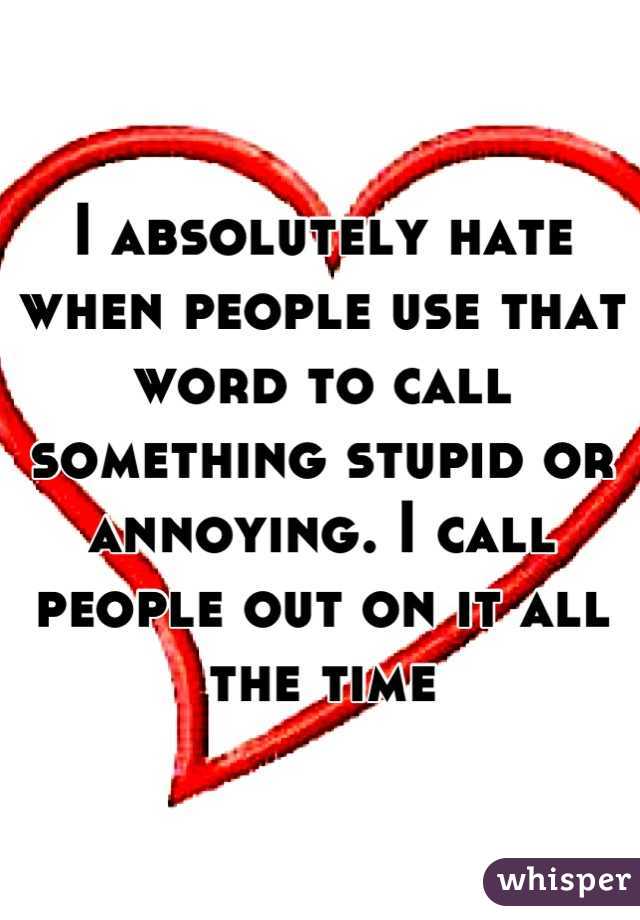 I absolutely hate when people use that word to call something stupid or annoying. I call people out on it all the time