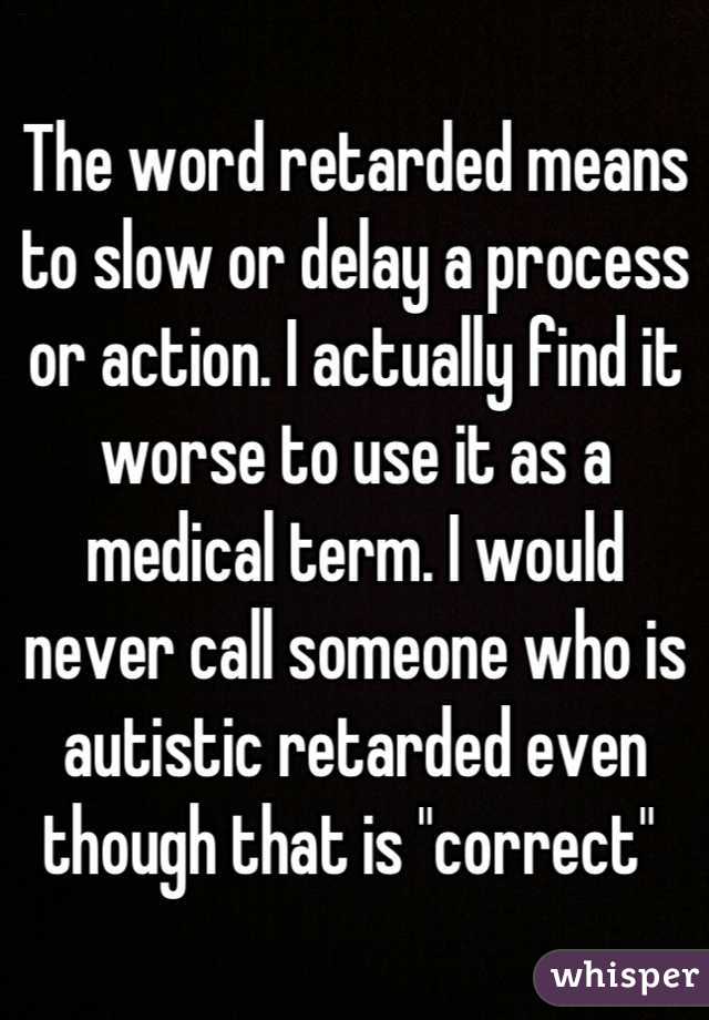 The word retarded means to slow or delay a process or action. I actually find it worse to use it as a medical term. I would never call someone who is autistic retarded even though that is "correct" 