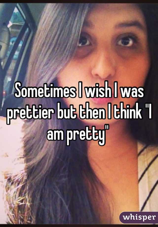 Sometimes I wish I was prettier but then I think "I am pretty" 