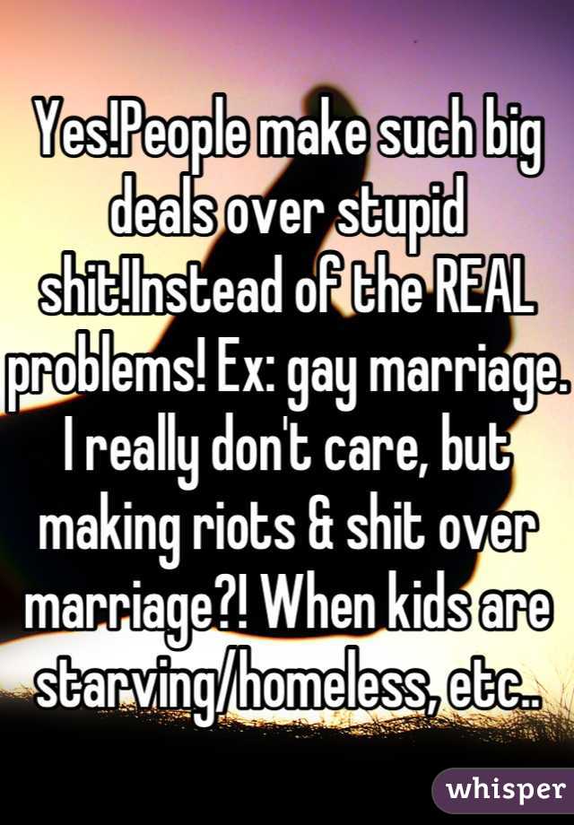 Yes!People make such big deals over stupid shit!Instead of the REAL problems! Ex: gay marriage. I really don't care, but making riots & shit over marriage?! When kids are starving/homeless, etc..