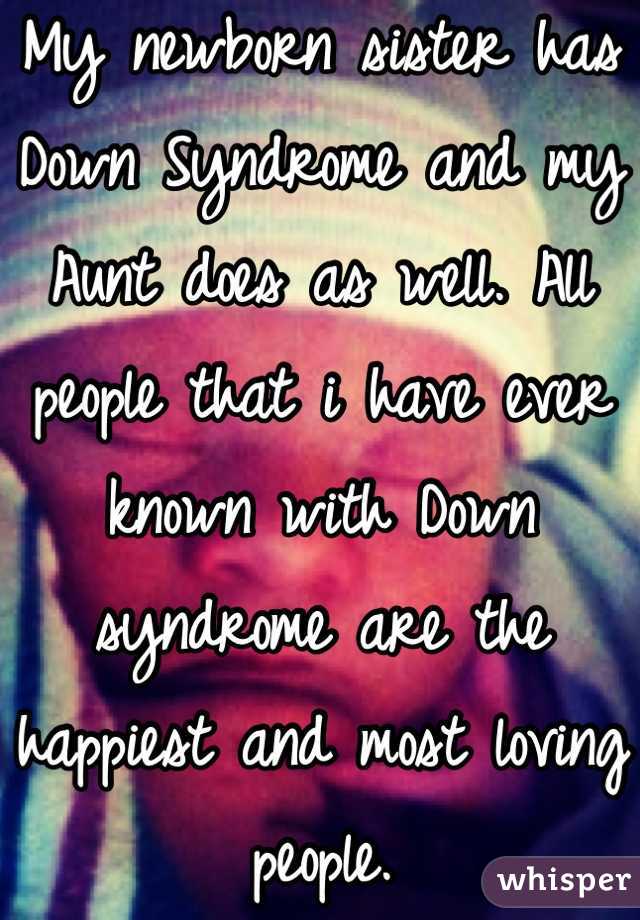 My newborn sister has Down Syndrome and my Aunt does as well. All people that i have ever known with Down syndrome are the happiest and most loving people.