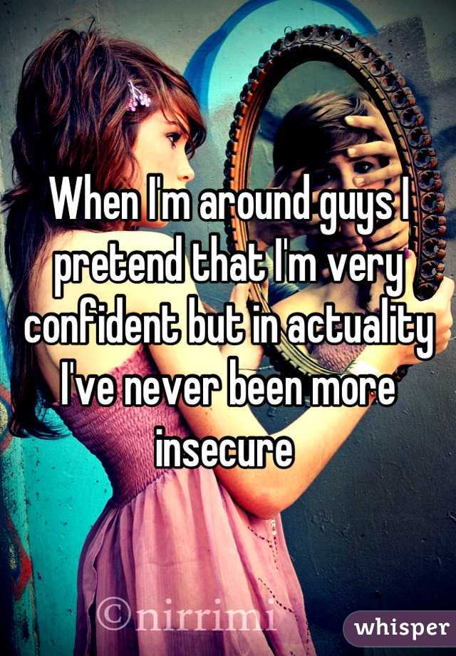 When I'm around guys I pretend that I'm very confident but in actuality I've never been more insecure 