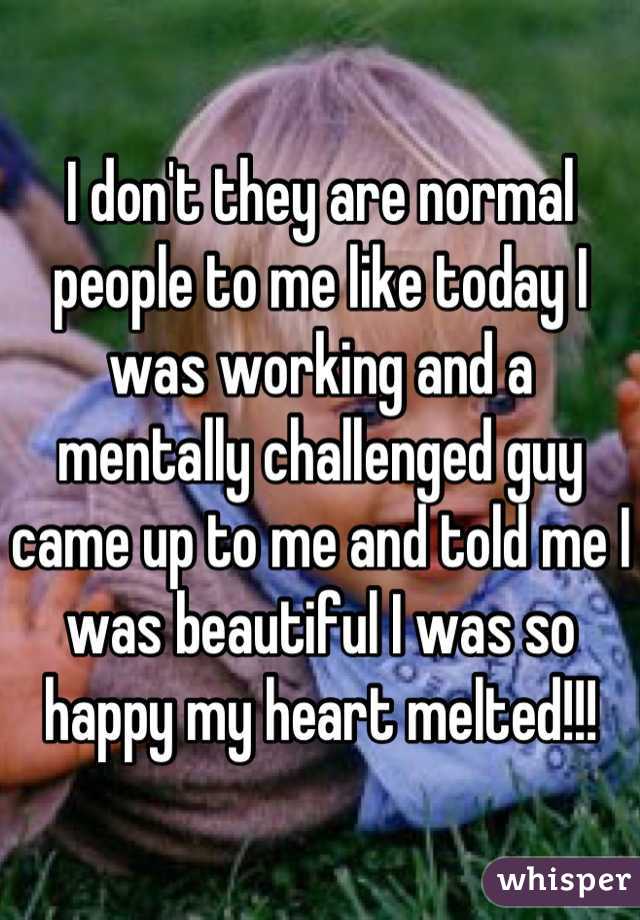 I don't they are normal people to me like today I was working and a mentally challenged guy came up to me and told me I was beautiful I was so happy my heart melted!!!