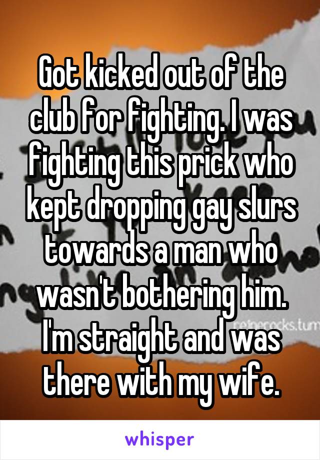 Got kicked out of the club for fighting. I was fighting this prick who kept dropping gay slurs towards a man who wasn't bothering him. I'm straight and was there with my wife.