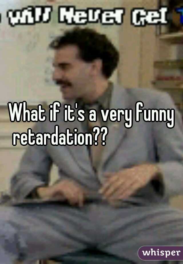 What if it's a very funny retardation??
               