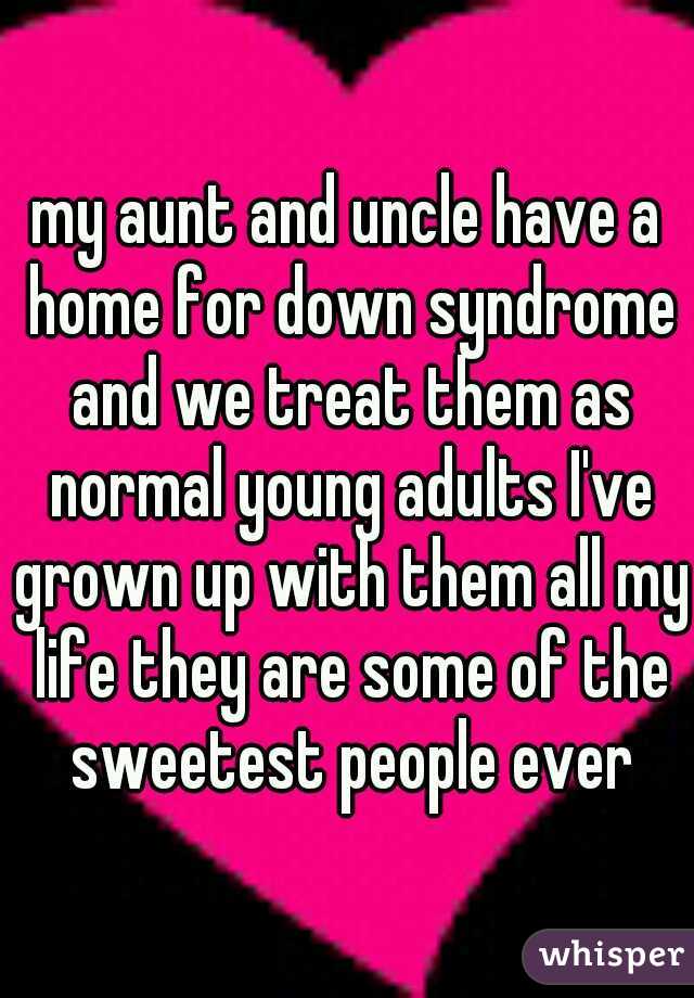 my aunt and uncle have a home for down syndrome and we treat them as normal young adults I've grown up with them all my life they are some of the sweetest people ever