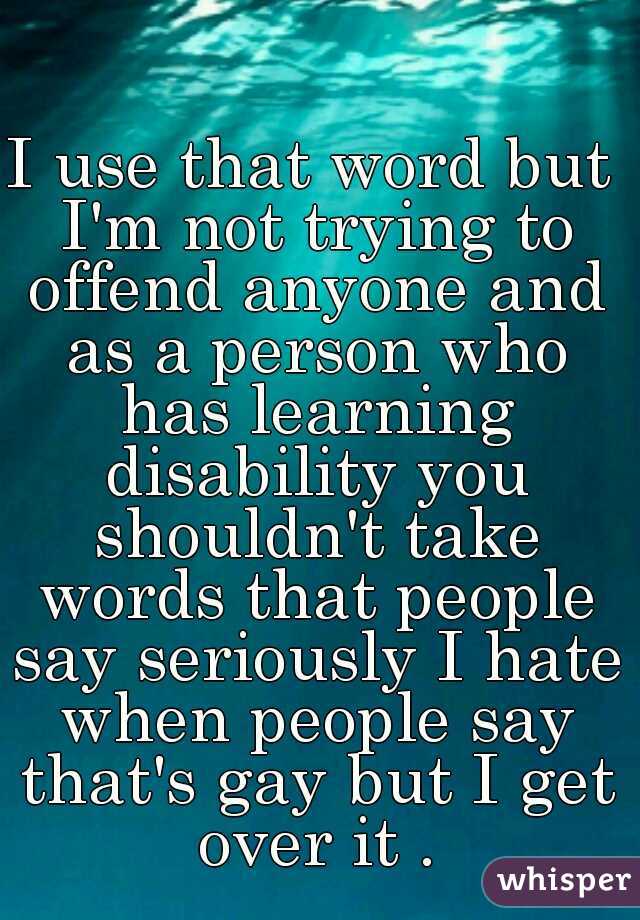 I use that word but I'm not trying to offend anyone and as a person who has learning disability you shouldn't take words that people say seriously I hate when people say that's gay but I get over it .