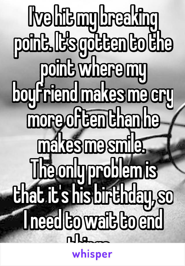 I've hit my breaking point. It's gotten to the point where my boyfriend makes me cry more often than he makes me smile. 
The only problem is that it's his birthday, so I need to wait to end things...