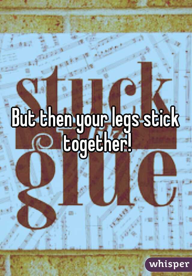 But then your legs stick together!