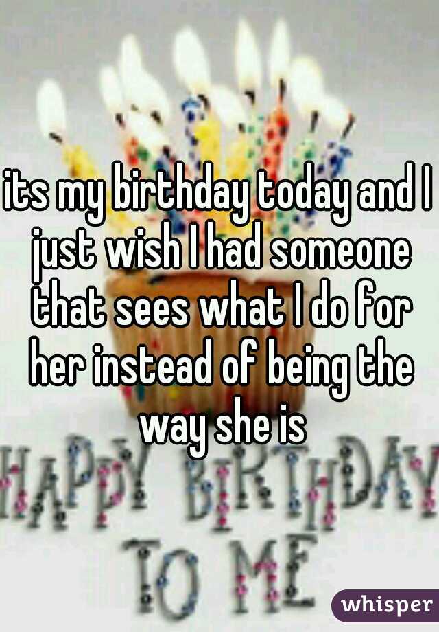 its my birthday today and I just wish I had someone that sees what I do for her instead of being the way she is