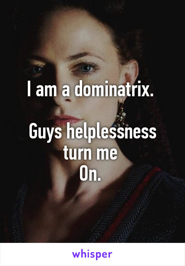 I am a dominatrix. 

Guys helplessness turn me 
On. 